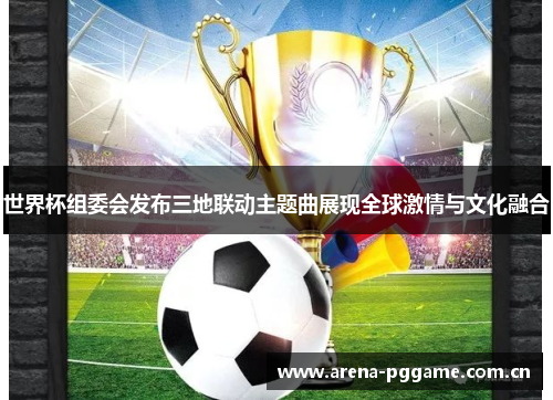世界杯组委会发布三地联动主题曲展现全球激情与文化融合 世界杯组委会发布三地联动主题曲展现全球激情与文化融合